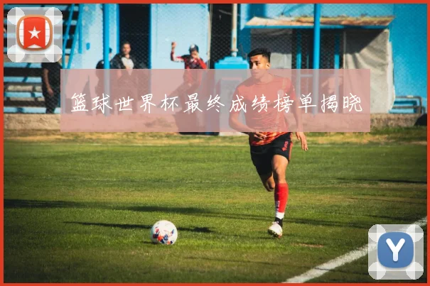 篮球世界杯最终成绩榜单揭晓