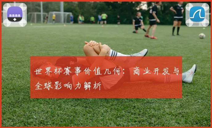 世界杯赛事价值几何：商业开发与全球影响力解析