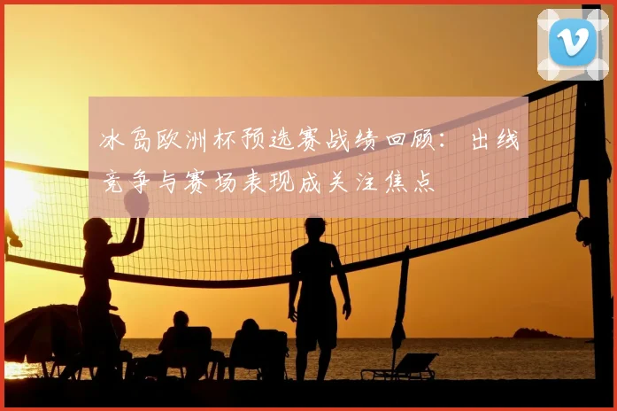 冰岛欧洲杯预选赛战绩回顾:出线竞争与赛场表现成关注焦点