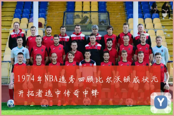 1974年NBA选秀回顾比尔沃顿成状元开拓者选中传奇中锋