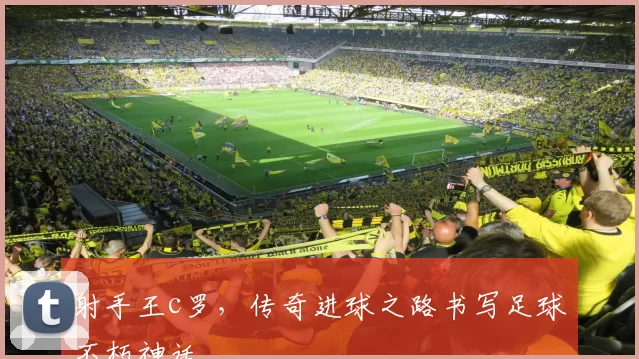 射手王c罗，传奇进球之路书写足球不朽神话