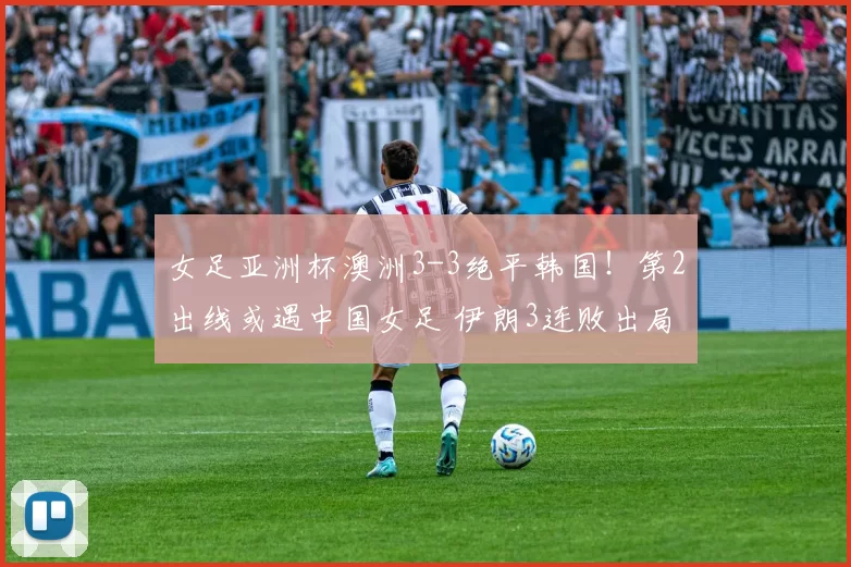 女足亚洲杯澳洲3-3绝平韩国！第2出线或遇中国女足 伊朗3连败出局