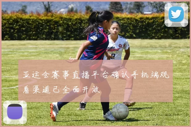 亚运会赛事直播平台确认手机端观看渠道已全面开放